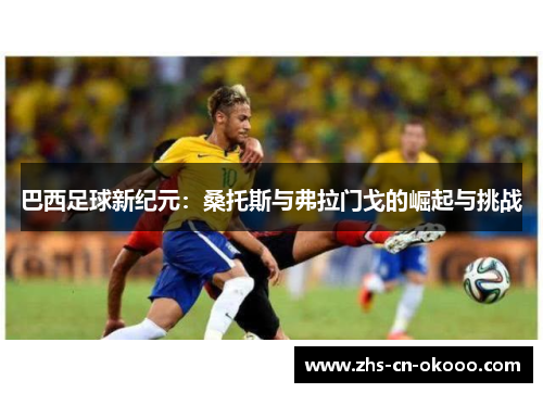 巴西足球新纪元:桑托斯与弗拉门戈的崛起与挑战 巴西足球新纪元:桑托斯与弗拉门戈的崛起与挑战