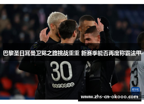 巴黎圣日耳曼卫冕之路挑战重重 新赛季能否再度称霸法甲 巴黎圣日耳曼卫冕之路挑战重重 新赛季能否再度称霸法甲