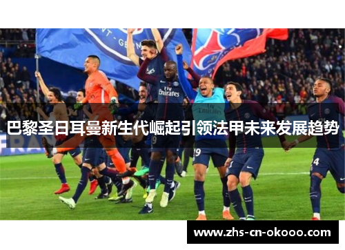 巴黎圣日耳曼新生代崛起引领法甲未来发展趋势 巴黎圣日耳曼新生代崛起引领法甲未来发展趋势